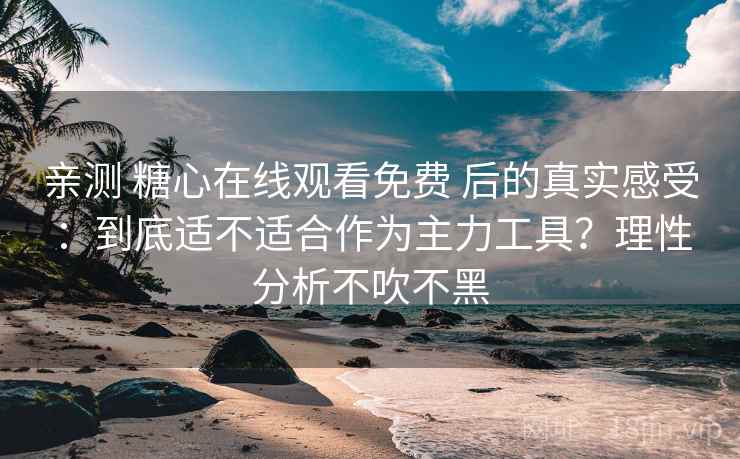 亲测 糖心在线观看免费 后的真实感受：到底适不适合作为主力工具？理性分析不吹不黑