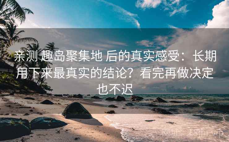 亲测 趣岛聚集地 后的真实感受：长期用下来最真实的结论？看完再做决定也不迟