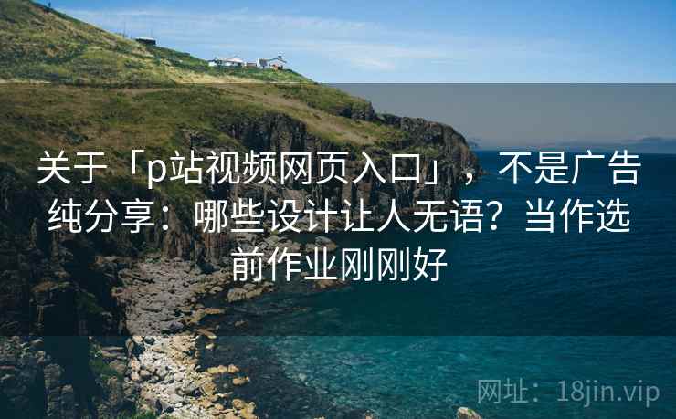关于「p站视频网页入口」，不是广告纯分享：哪些设计让人无语？当作选前作业刚刚好
