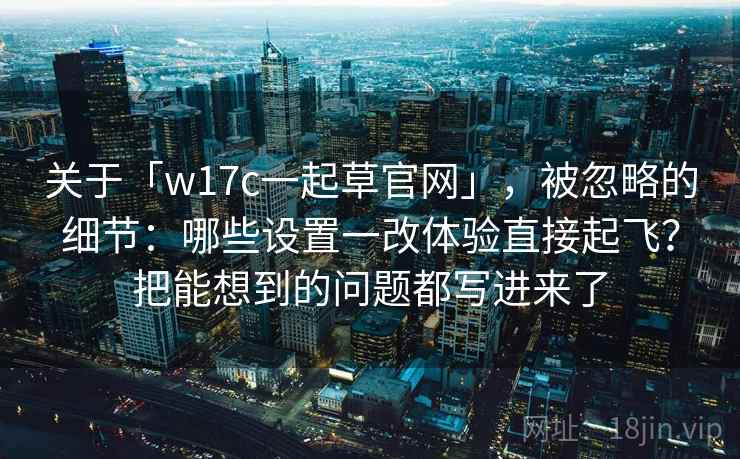 关于「w17c一起草官网」，被忽略的细节：哪些设置一改体验直接起飞？把能想到的问题都写进来了