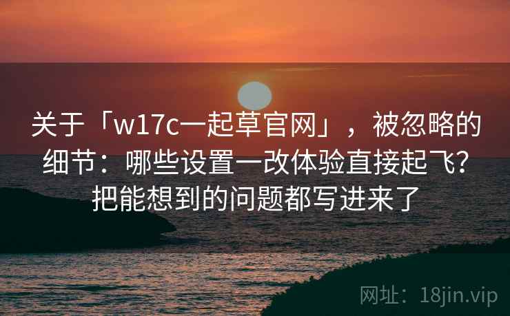关于「w17c一起草官网」，被忽略的细节：哪些设置一改体验直接起飞？把能想到的问题都写进来了