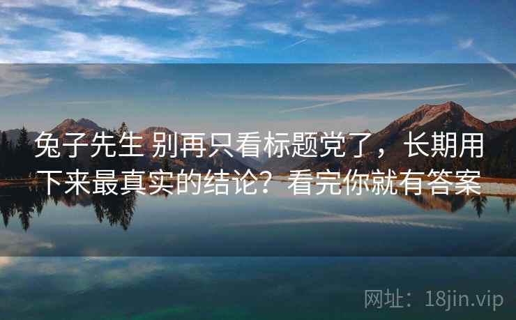 兔子先生 别再只看标题党了，长期用下来最真实的结论？看完你就有答案
