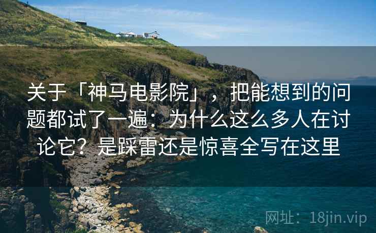 关于「神马电影院」，把能想到的问题都试了一遍：为什么这么多人在讨论它？是踩雷还是惊喜全写在这里