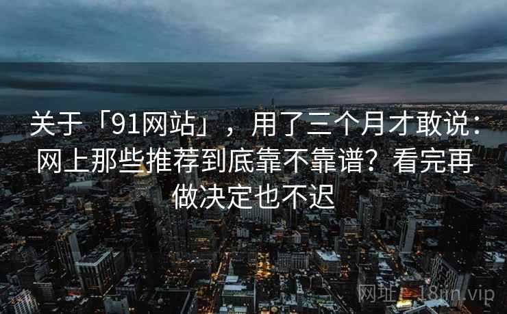 关于「91网站」，用了三个月才敢说：网上那些推荐到底靠不靠谱？看完再做决定也不迟