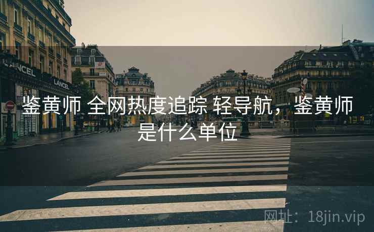 鉴黄师 全网热度追踪 轻导航，鉴黄师是什么单位
