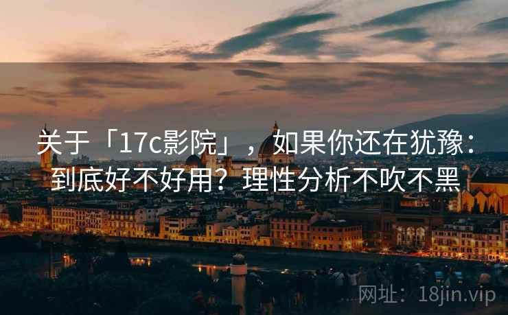 关于「17c影院」，如果你还在犹豫：到底好不好用？理性分析不吹不黑