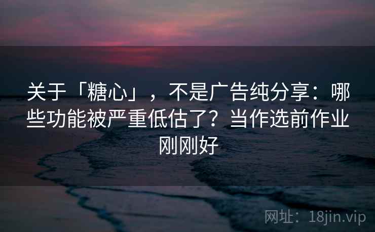 关于「糖心」，不是广告纯分享：哪些功能被严重低估了？当作选前作业刚刚好