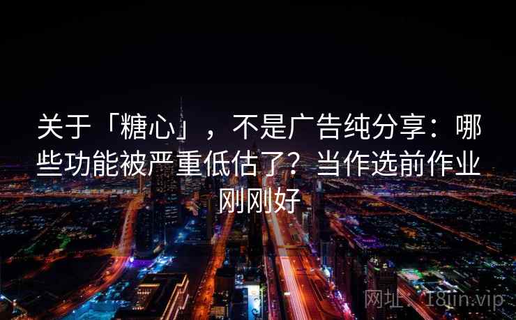 关于「糖心」，不是广告纯分享：哪些功能被严重低估了？当作选前作业刚刚好