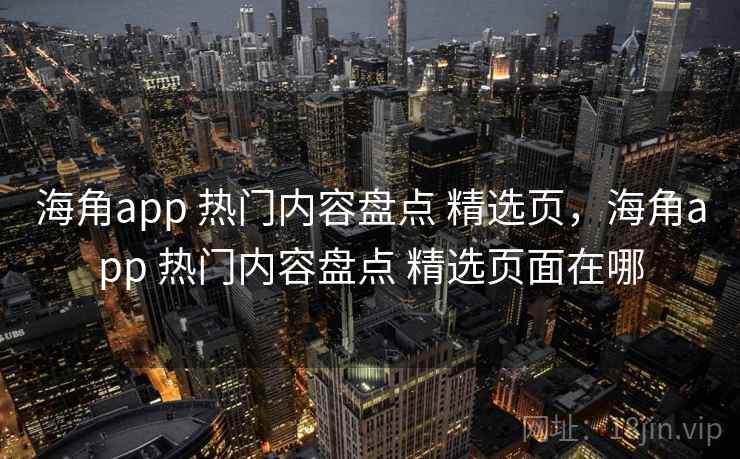 海角app 热门内容盘点 精选页，海角app 热门内容盘点 精选页面在哪