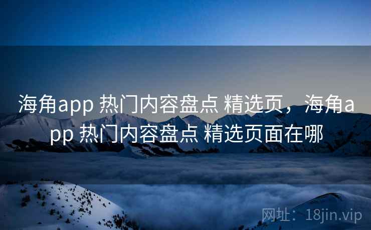 海角app 热门内容盘点 精选页，海角app 热门内容盘点 精选页面在哪