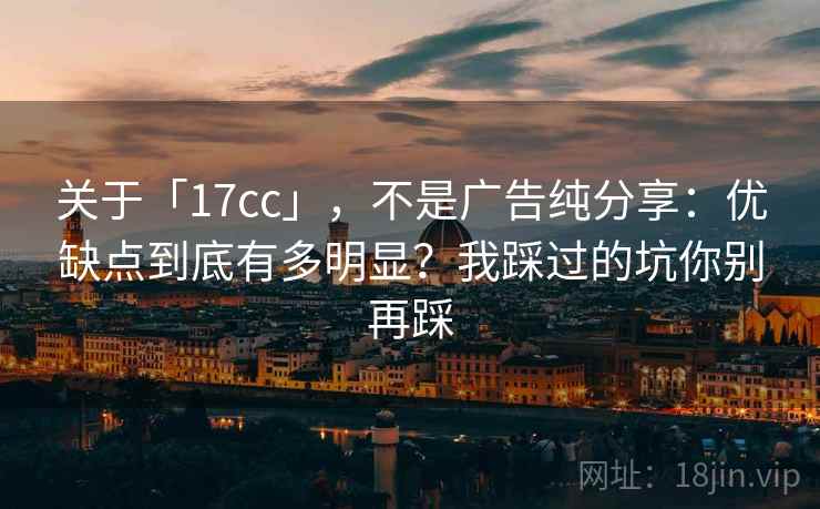 关于「17cc」，不是广告纯分享：优缺点到底有多明显？我踩过的坑你别再踩