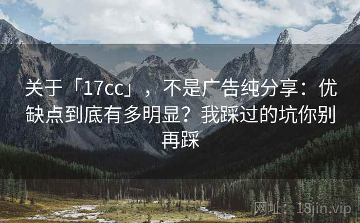 关于「17cc」,不是广告纯分享:优缺点到底有多明显?我踩过的坑你别再踩 关于「17cc」,不是广告纯分享:优缺点到底有多明显?我踩过的坑你别再踩