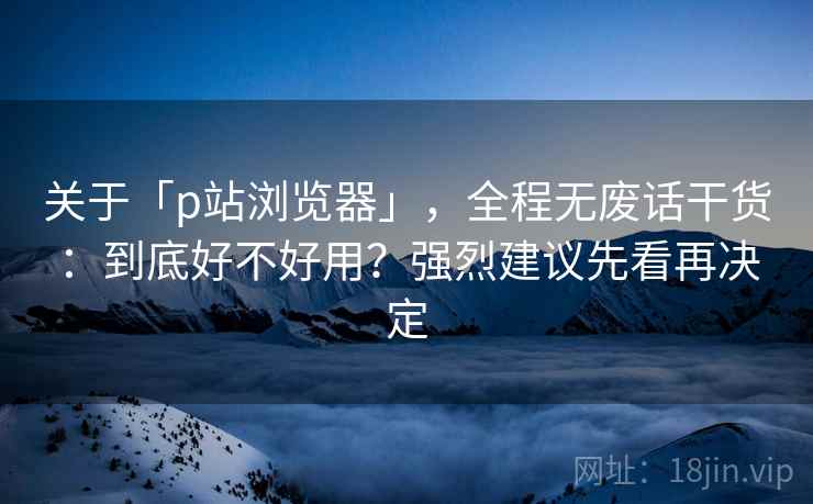 关于「p站浏览器」，全程无废话干货：到底好不好用？强烈建议先看再决定