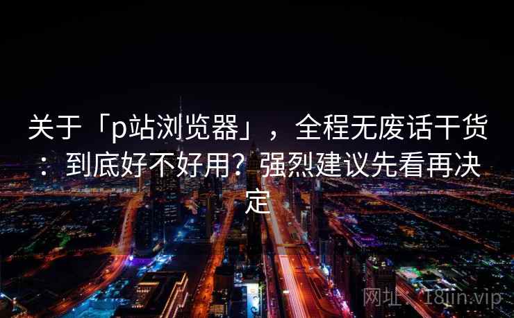 关于「p站浏览器」，全程无废话干货：到底好不好用？强烈建议先看再决定