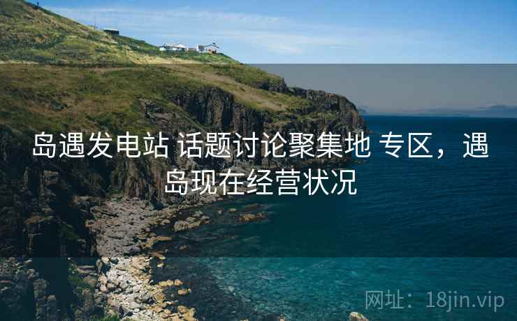 岛遇发电站 话题讨论聚集地 专区，遇岛现在经营状况