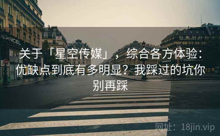 关于「星空传媒」，综合各方体验：优缺点到底有多明显？我踩过的坑你别再踩
