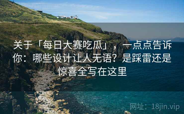 关于「每日大赛吃瓜」，一点点告诉你：哪些设计让人无语？是踩雷还是惊喜全写在这里