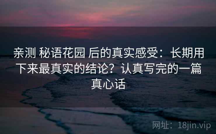 亲测 秘语花园 后的真实感受：长期用下来最真实的结论？认真写完的一篇真心话