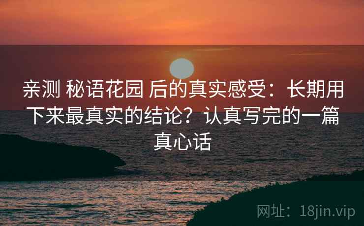 亲测 秘语花园 后的真实感受：长期用下来最真实的结论？认真写完的一篇真心话