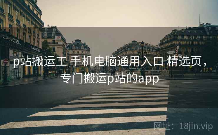 p站搬运工 手机电脑通用入口 精选页，专门搬运p站的app