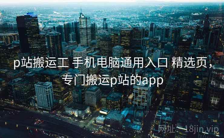 p站搬运工 手机电脑通用入口 精选页，专门搬运p站的app