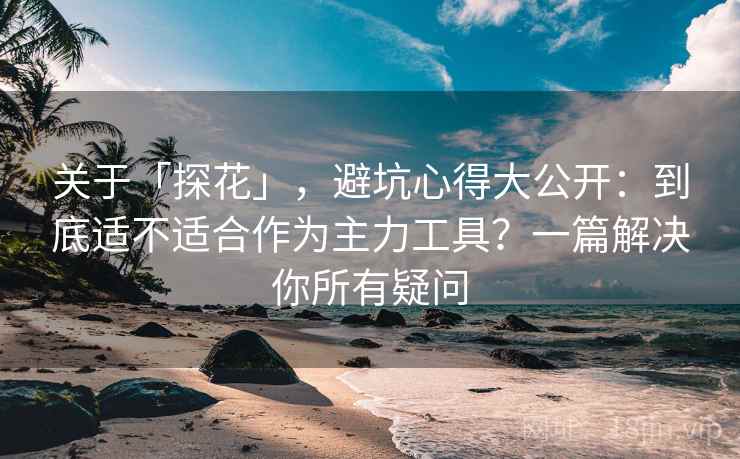 关于「探花」，避坑心得大公开：到底适不适合作为主力工具？一篇解决你所有疑问