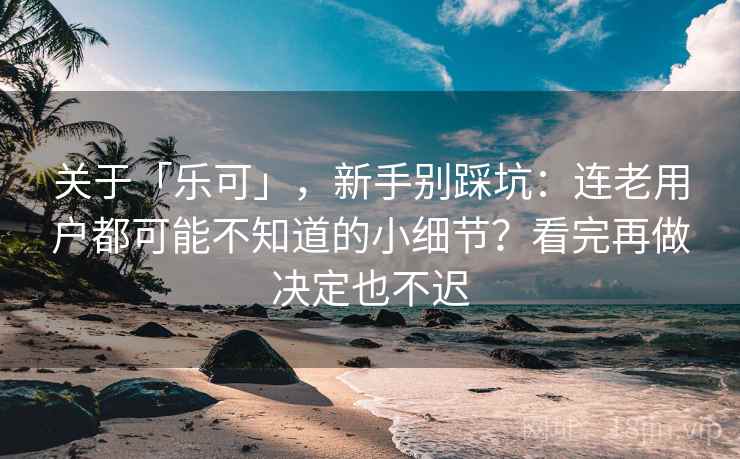 关于「乐可」，新手别踩坑：连老用户都可能不知道的小细节？看完再做决定也不迟