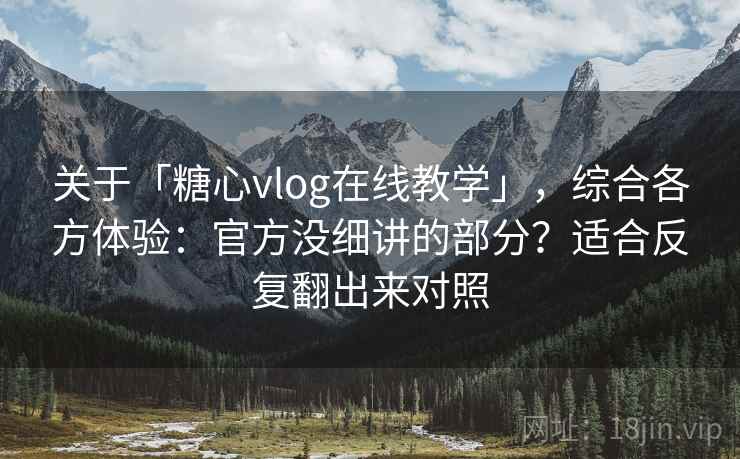 关于「糖心vlog在线教学」，综合各方体验：官方没细讲的部分？适合反复翻出来对照