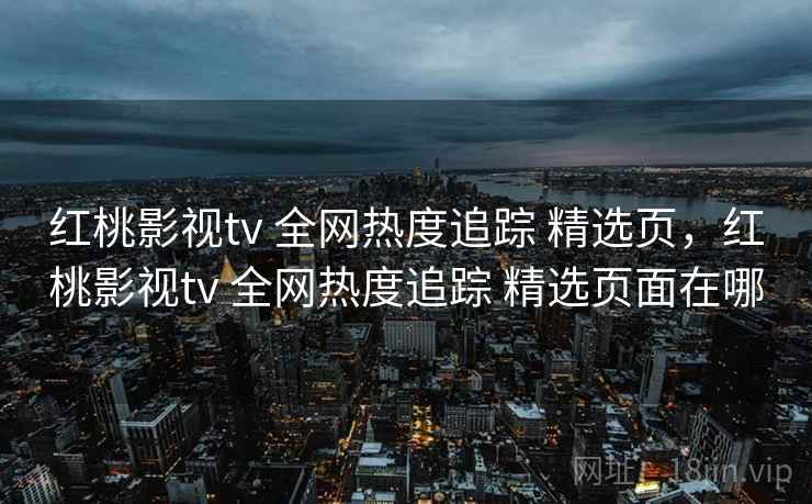 红桃影视tv 全网热度追踪 精选页，红桃影视tv 全网热度追踪 精选页面在哪