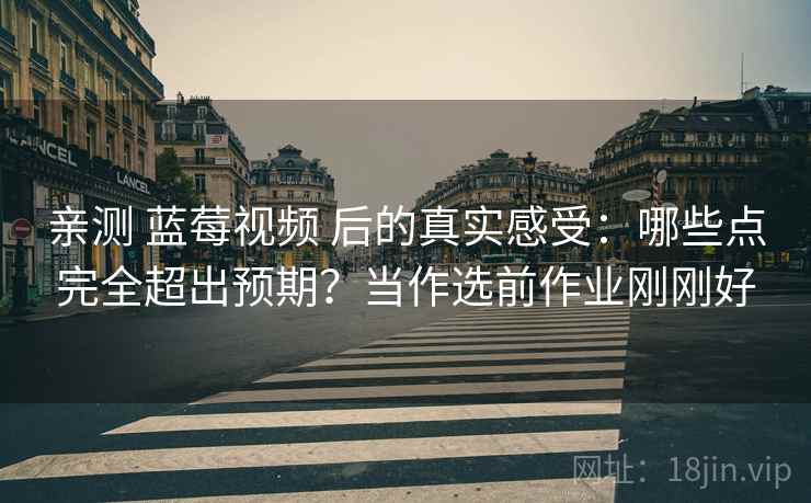 亲测 蓝莓视频 后的真实感受：哪些点完全超出预期？当作选前作业刚刚好