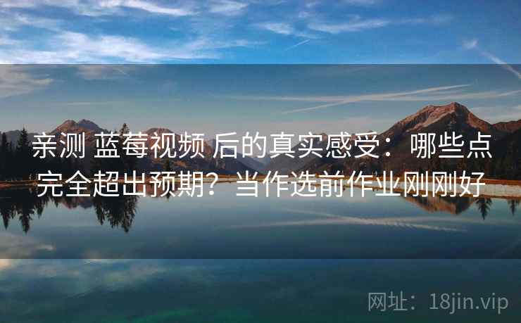 亲测 蓝莓视频 后的真实感受：哪些点完全超出预期？当作选前作业刚刚好