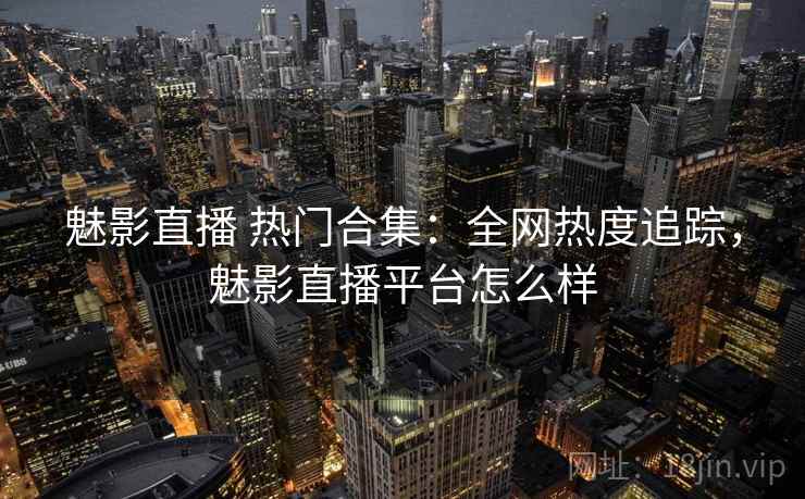 魅影直播 热门合集：全网热度追踪，魅影直播平台怎么样