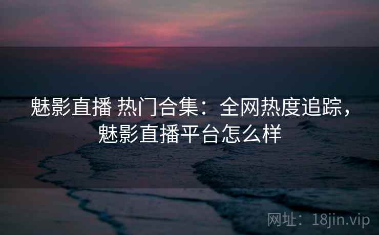 魅影直播 热门合集：全网热度追踪，魅影直播平台怎么样