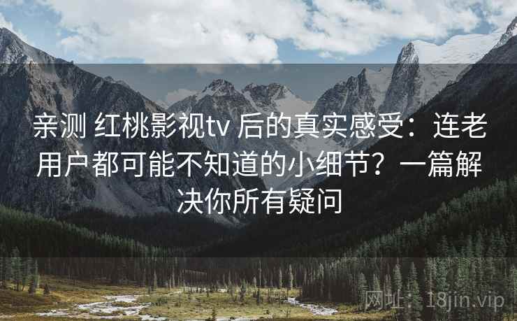 亲测 红桃影视tv 后的真实感受：连老用户都可能不知道的小细节？一篇解决你所有疑问