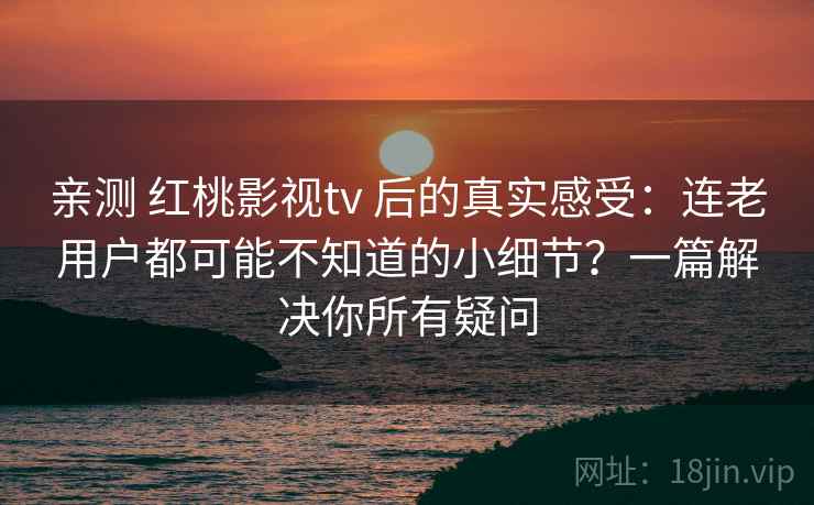 亲测 红桃影视tv 后的真实感受：连老用户都可能不知道的小细节？一篇解决你所有疑问