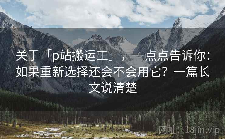 关于「p站搬运工」，一点点告诉你：如果重新选择还会不会用它？一篇长文说清楚