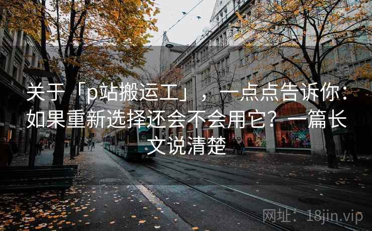 关于「p站搬运工」，一点点告诉你：如果重新选择还会不会用它？一篇长文说清楚