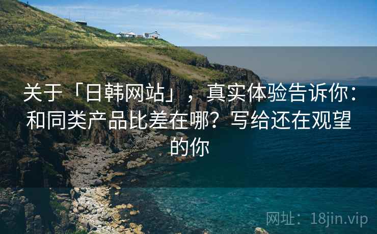 关于「日韩网站」，真实体验告诉你：和同类产品比差在哪？写给还在观望的你