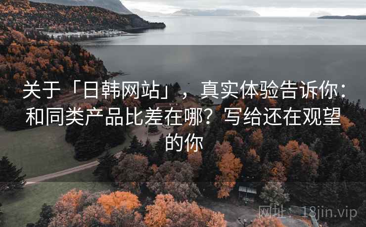 关于「日韩网站」，真实体验告诉你：和同类产品比差在哪？写给还在观望的你