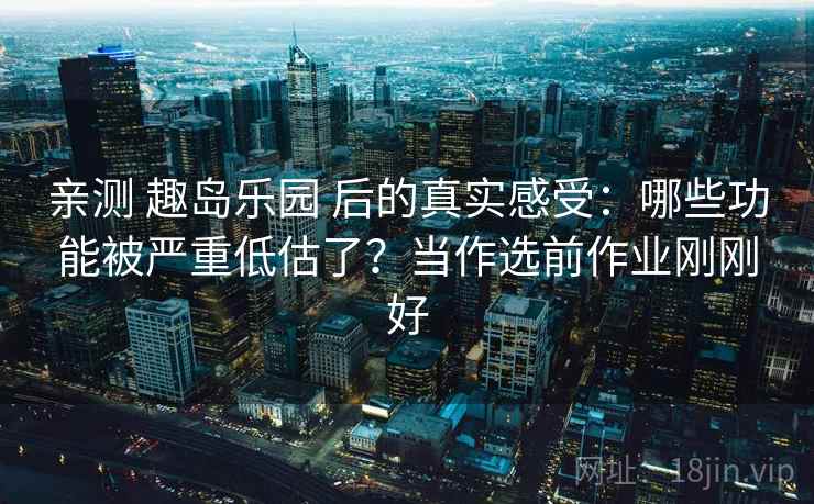 亲测 趣岛乐园 后的真实感受：哪些功能被严重低估了？当作选前作业刚刚好