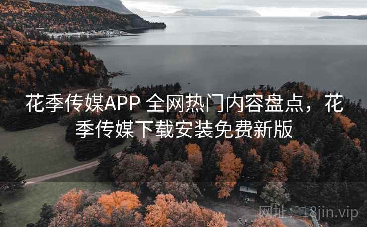 花季传媒APP 全网热门内容盘点，花季传媒下载安装免费新版