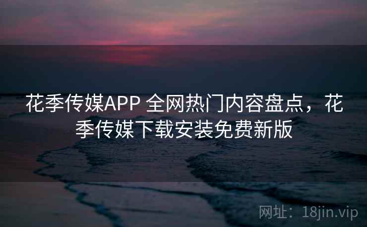 花季传媒APP 全网热门内容盘点，花季传媒下载安装免费新版