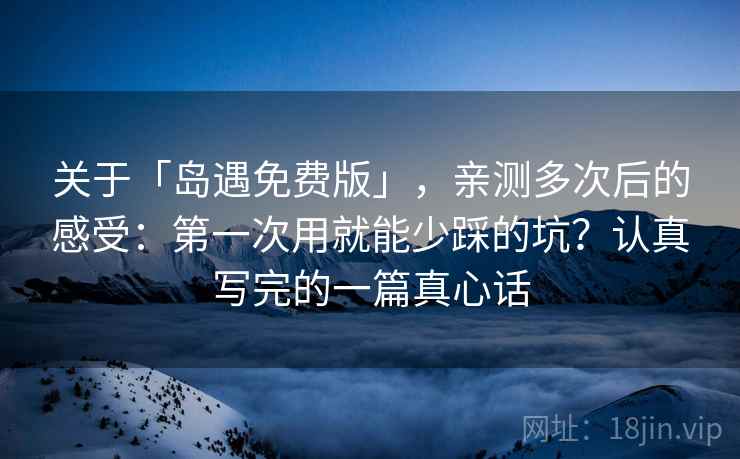 关于「岛遇免费版」，亲测多次后的感受：第一次用就能少踩的坑？认真写完的一篇真心话