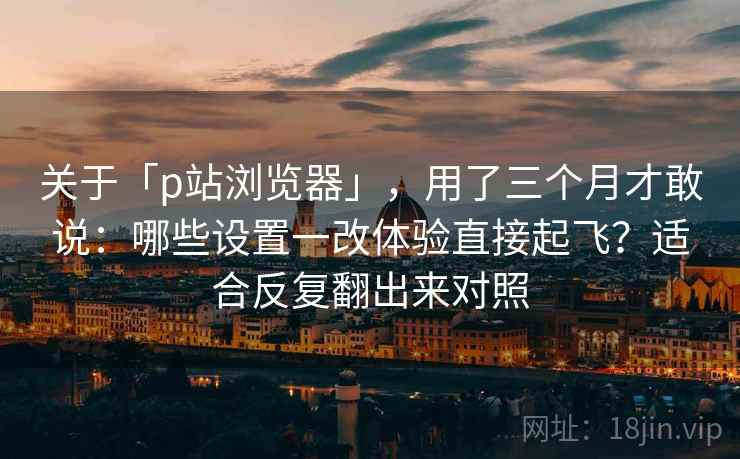 关于「p站浏览器」，用了三个月才敢说：哪些设置一改体验直接起飞？适合反复翻出来对照