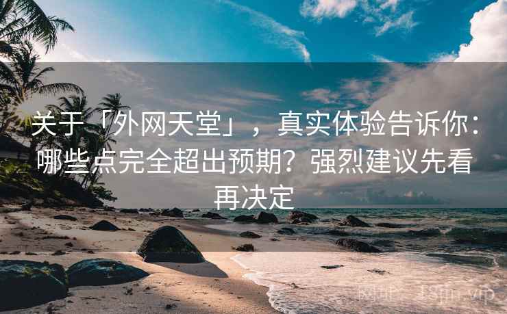 关于「外网天堂」，真实体验告诉你：哪些点完全超出预期？强烈建议先看再决定