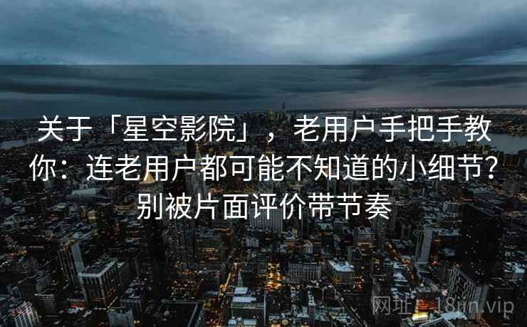 关于「星空影院」，老用户手把手教你：连老用户都可能不知道的小细节？别被片面评价带节奏
