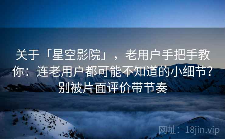 关于「星空影院」，老用户手把手教你：连老用户都可能不知道的小细节？别被片面评价带节奏