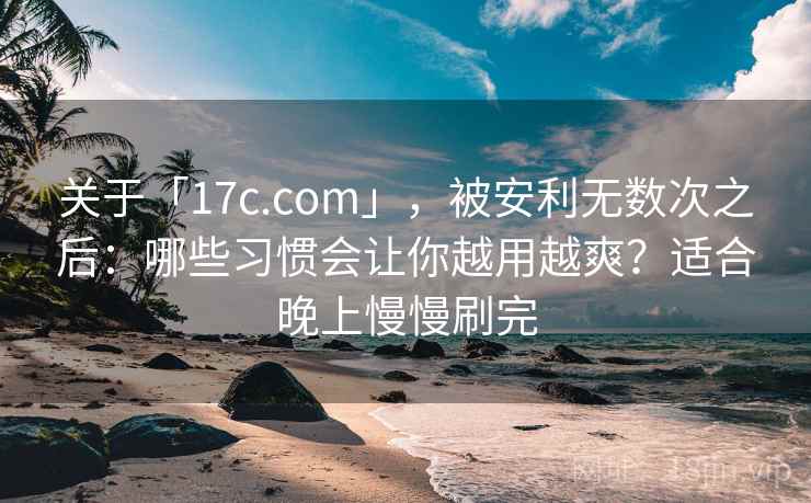 关于「17c.com」，被安利无数次之后：哪些习惯会让你越用越爽？适合晚上慢慢刷完