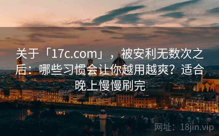 关于「17c.com」，被安利无数次之后：哪些习惯会让你越用越爽？适合晚上慢慢刷完