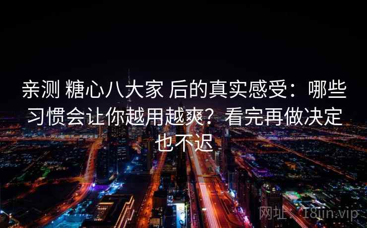 亲测 糖心八大家 后的真实感受：哪些习惯会让你越用越爽？看完再做决定也不迟